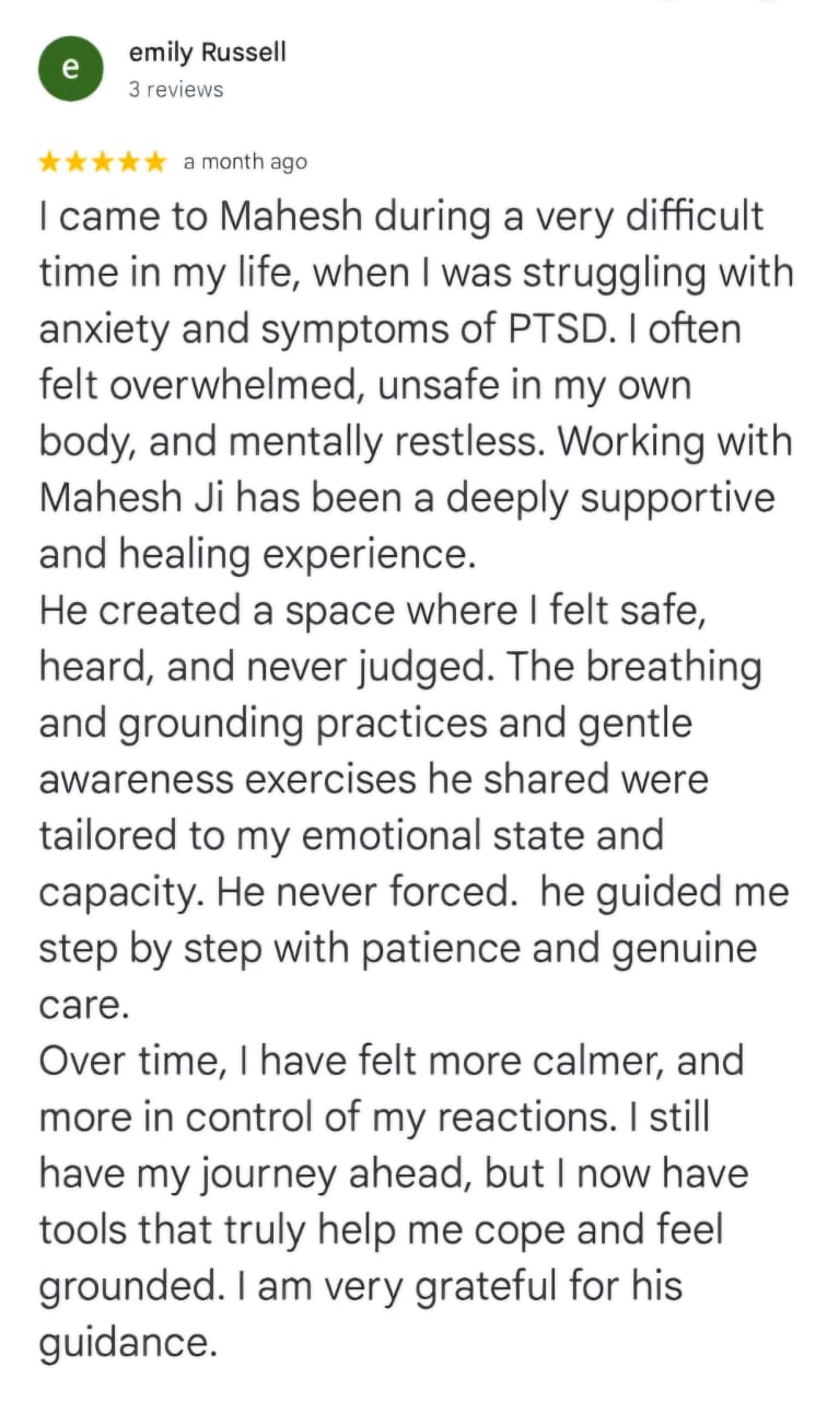 emily Russell
3 reviews
★★★★★ a month ago
I came to Mahesh during a very difficult time in my life, when I was struggling with anxiety and symptoms of PTSD. I often felt overwhelmed, unsafe in my own body, and mentally restless. Working with Mahesh Ji has been a deeply supportive and healing experience.
He created a space where I felt safe, heard, and never judged. The breathing and grounding practices and gentle awareness exercises he shared were tailored to my emotional state and capacity. He never forced. he guided me step by step with patience and genuine care.
Over time, I have felt more calmer, and more in control of my reactions. I still have my journey ahead, but I now have tools that truly help me cope and feel grounded. I am very grateful for his guidance.